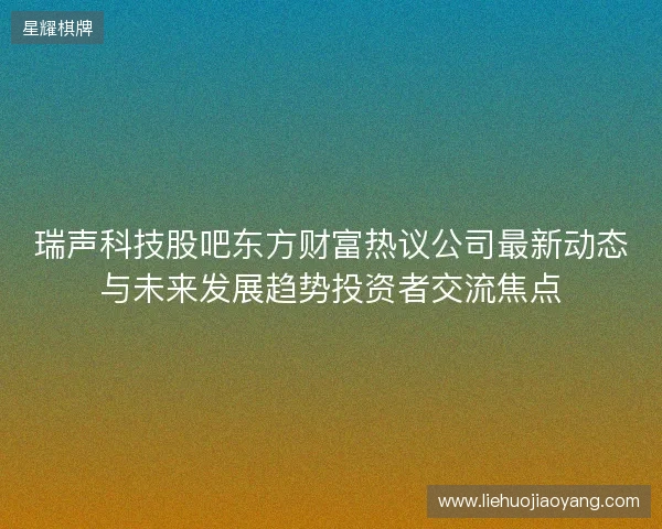 瑞声科技股吧东方财富热议公司最新动态与未来发展趋势投资者交流焦点